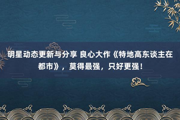 明星动态更新与分享 良心大作《特地高东谈主在都市》，莫得最强，只好更强！