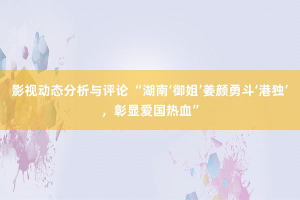 影视动态分析与评论 “湖南‘御姐’姜颜勇斗‘港独’，彰显爱国热血”