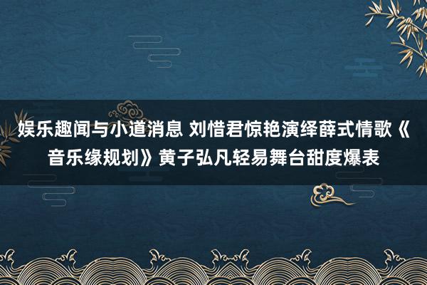 娱乐趣闻与小道消息 刘惜君惊艳演绎薛式情歌《音乐缘规划》黄子弘凡轻易舞台甜度爆表