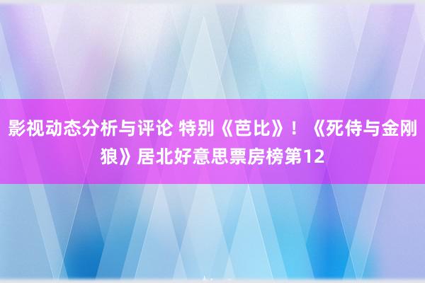 影视动态分析与评论 特别《芭比》！《死侍与金刚狼》居北好意思票房榜第12