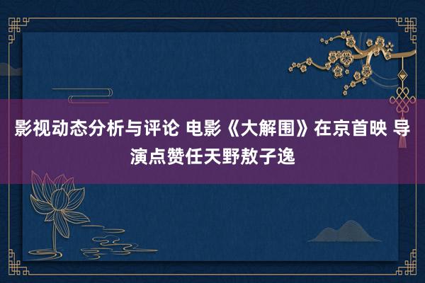 影视动态分析与评论 电影《大解围》在京首映 导演点赞任天野敖子逸