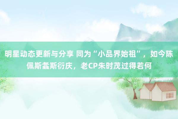 明星动态更新与分享 同为“小品界始祖”，如今陈佩斯螽斯衍庆，老CP朱时茂过得若何