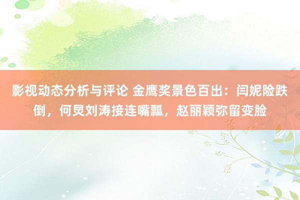 影视动态分析与评论 金鹰奖景色百出：闫妮险跌倒，何炅刘涛接连嘴瓢，赵丽颖弥留变脸