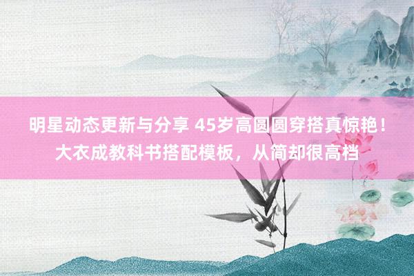 明星动态更新与分享 45岁高圆圆穿搭真惊艳！大衣成教科书搭配模板，从简却很高档