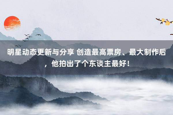 明星动态更新与分享 创造最高票房、最大制作后，他拍出了个东谈主最好！