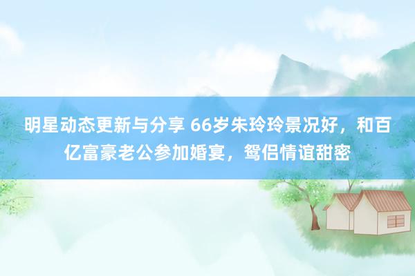 明星动态更新与分享 66岁朱玲玲景况好，和百亿富豪老公参加婚宴，鸳侣情谊甜密