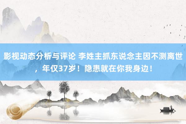 影视动态分析与评论 李姓主抓东说念主因不测离世，年仅37岁！隐患就在你我身边！