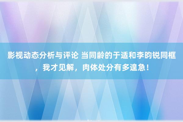 影视动态分析与评论 当同龄的于适和李昀锐同框，我才见解，肉体处分有多遑急！