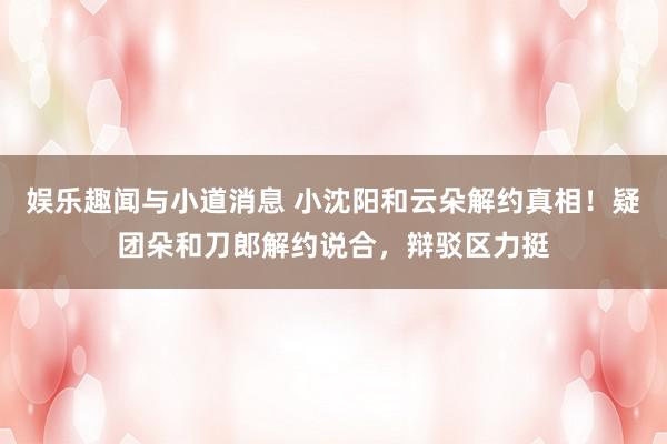 娱乐趣闻与小道消息 小沈阳和云朵解约真相！疑团朵和刀郎解约说合，辩驳区力挺