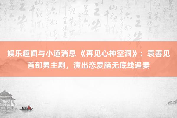 娱乐趣闻与小道消息 《再见心神空洞》：袁善见首部男主剧，演出恋爱脑无底线追妻