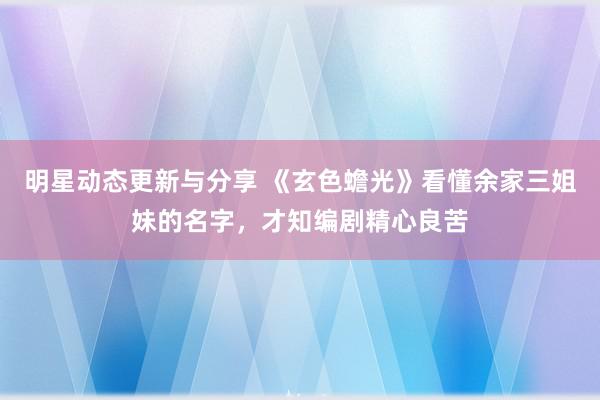 明星动态更新与分享 《玄色蟾光》看懂余家三姐妹的名字，才知编剧精心良苦