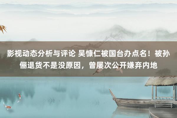 影视动态分析与评论 吴慷仁被国台办点名！被孙俪退货不是没原因，曾屡次公开嫌弃内地