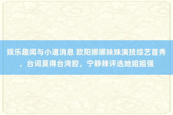 娱乐趣闻与小道消息 欧阳娜娜妹妹演技综艺首秀，台词莫得台湾腔，宁静辣评选她姐姐强