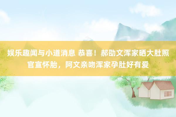 娱乐趣闻与小道消息 恭喜！郝劭文浑家晒大肚照官宣怀胎，阿文亲吻浑家孕肚好有爱