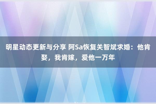 明星动态更新与分享 阿Sa恢复关智斌求婚：他肯娶，我肯嫁，爱他一万年