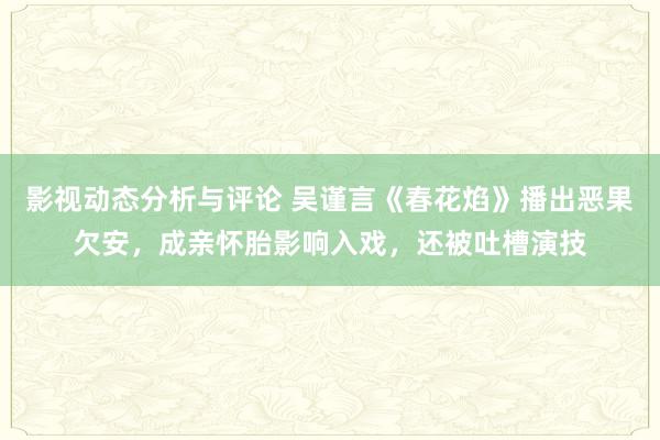 影视动态分析与评论 吴谨言《春花焰》播出恶果欠安，成亲怀胎影响入戏，还被吐槽演技