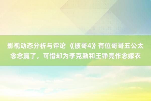 影视动态分析与评论 《披哥4》有位哥哥五公太念念赢了，可惜却为李克勤和王铮亮作念嫁衣