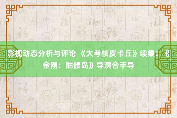 影视动态分析与评论 《大考核皮卡丘》续集！《金刚：骷髅岛》导演合手导