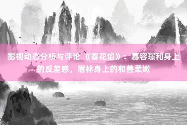 影视动态分析与评论 《春花焰》：慕容璟和身上的反差感，眉林身上的和善柔嫩