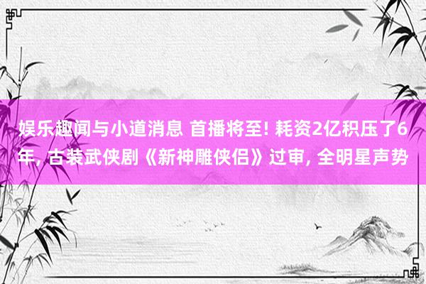 娱乐趣闻与小道消息 首播将至! 耗资2亿积压了6年, 古装武侠剧《新神雕侠侣》过审, 全明星声势