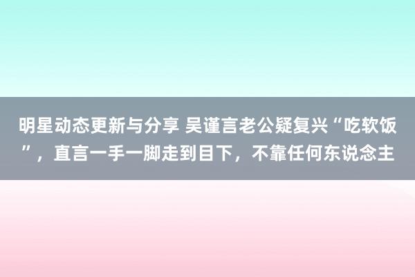 明星动态更新与分享 吴谨言老公疑复兴“吃软饭”，直言一手一脚走到目下，不靠任何东说念主