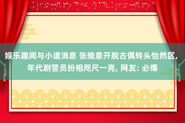 娱乐趣闻与小道消息 张晚意开脱古偶转头怡然区, 年代剧警员扮相咫尺一亮, 网友: 必爆