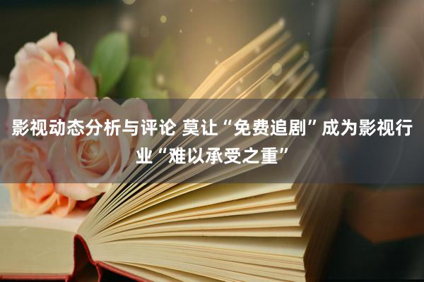 影视动态分析与评论 莫让“免费追剧”成为影视行业“难以承受之重”