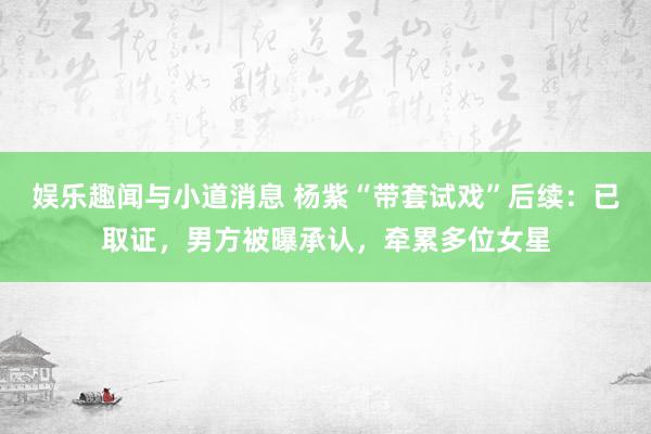 娱乐趣闻与小道消息 杨紫“带套试戏”后续：已取证，男方被曝承认，牵累多位女星