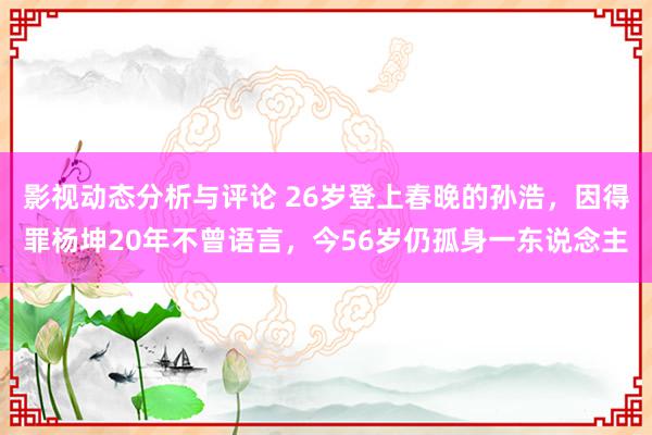 影视动态分析与评论 26岁登上春晚的孙浩，因得罪杨坤20年不曾语言，今56岁仍孤身一东说念主