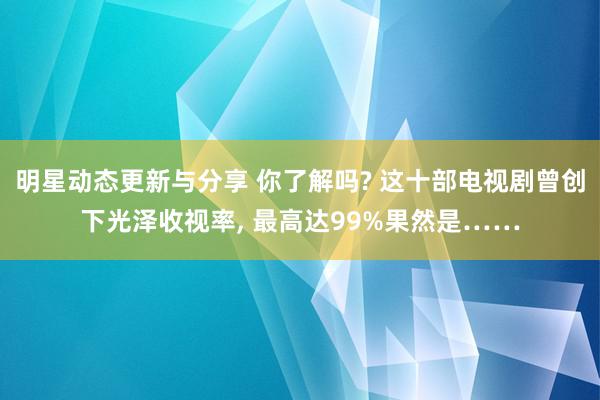 明星动态更新与分享 你了解吗? 这十部电视剧曾创下光泽收视率, 最高达99%果然是……