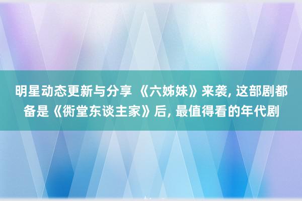 明星动态更新与分享 《六姊妹》来袭, 这部剧都备是《衖堂东谈主家》后, 最值得看的年代剧