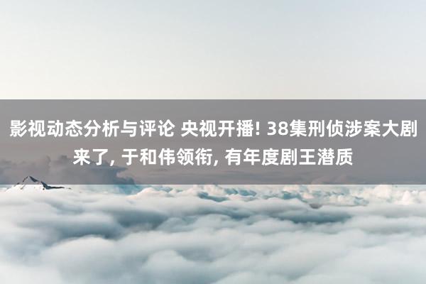 影视动态分析与评论 央视开播! 38集刑侦涉案大剧来了, 于和伟领衔, 有年度剧王潜质