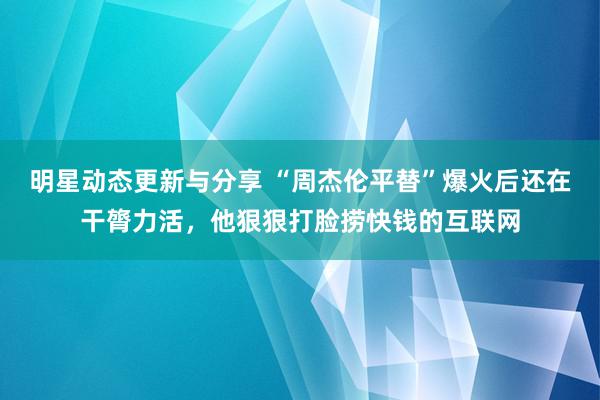 明星动态更新与分享 “周杰伦平替”爆火后还在干膂力活，他狠狠打脸捞快钱的互联网