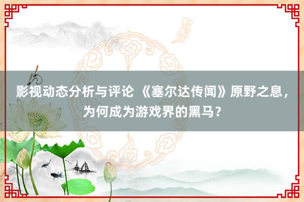 影视动态分析与评论 《塞尔达传闻》原野之息，为何成为游戏界的黑马？