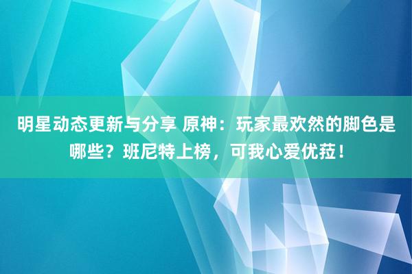 明星动态更新与分享 原神：玩家最欢然的脚色是哪些？班尼特上榜，可我心爱优菈！