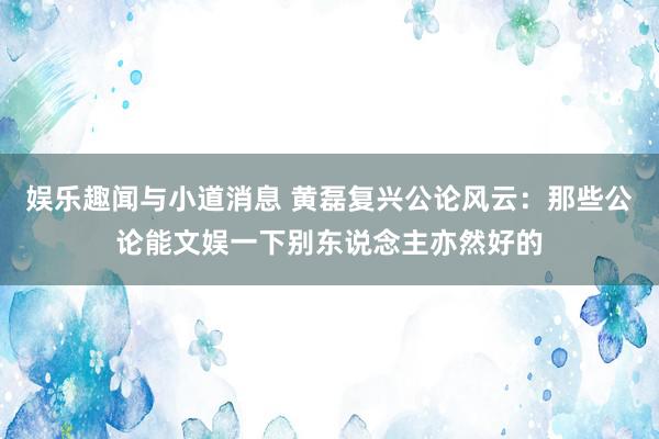 娱乐趣闻与小道消息 黄磊复兴公论风云：那些公论能文娱一下别东说念主亦然好的