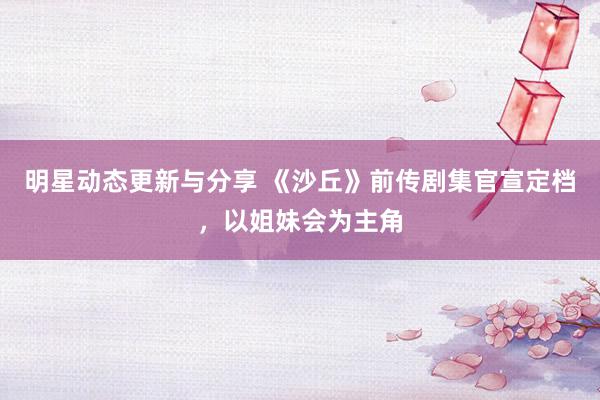 明星动态更新与分享 《沙丘》前传剧集官宣定档，以姐妹会为主角