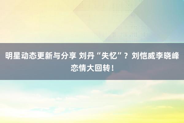 明星动态更新与分享 刘丹“失忆”？刘恺威李晓峰恋情大回转！