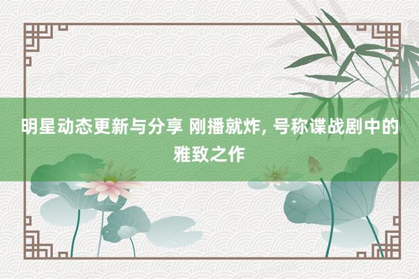 明星动态更新与分享 刚播就炸, 号称谍战剧中的雅致之作