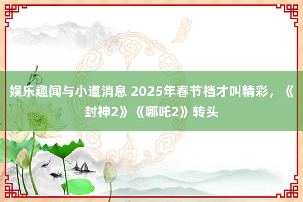 娱乐趣闻与小道消息 2025年春节档才叫精彩，《封神2》《哪吒2》转头