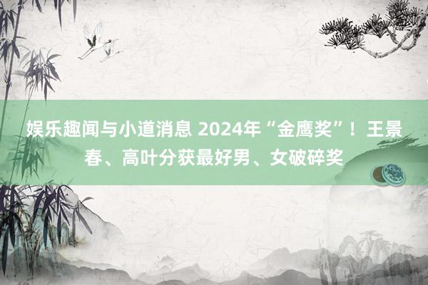 娱乐趣闻与小道消息 2024年“金鹰奖”！王景春、高叶分获最好男、女破碎奖