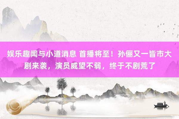 娱乐趣闻与小道消息 首播将至！孙俪又一皆市大剧来袭，演员威望不弱，终于不剧荒了