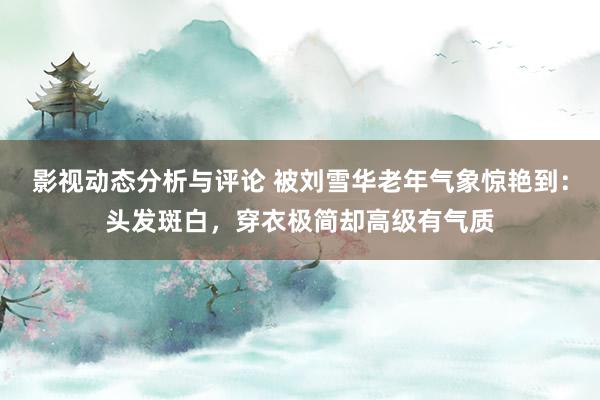 影视动态分析与评论 被刘雪华老年气象惊艳到：头发斑白，穿衣极简却高级有气质