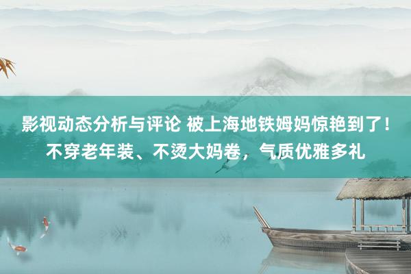 影视动态分析与评论 被上海地铁姆妈惊艳到了！不穿老年装、不烫大妈卷，气质优雅多礼