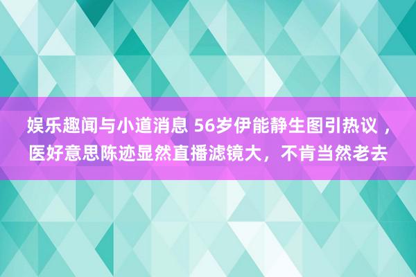 娱乐趣闻与小道消息 56岁伊能静生图引热议 ，医好意思陈迹显然直播滤镜大，不肯当然老去