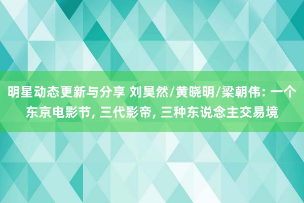 明星动态更新与分享 刘昊然/黄晓明/梁朝伟: 一个东京电影节, 三代影帝, 三种东说念主交易境