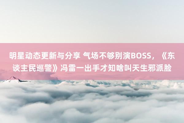 明星动态更新与分享 气场不够别演BOSS，《东谈主民巡警》冯雷一出手才知啥叫天生邪派脸