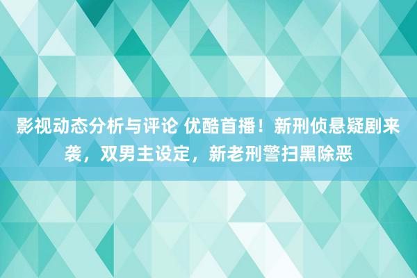 影视动态分析与评论 优酷首播！新刑侦悬疑剧来袭，双男主设定，新老刑警扫黑除恶