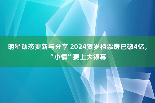 明星动态更新与分享 2024贺岁档票房已破4亿，“小倩”要上大银幕