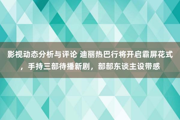 影视动态分析与评论 迪丽热巴行将开启霸屏花式，手持三部待播新剧，部部东谈主设带感